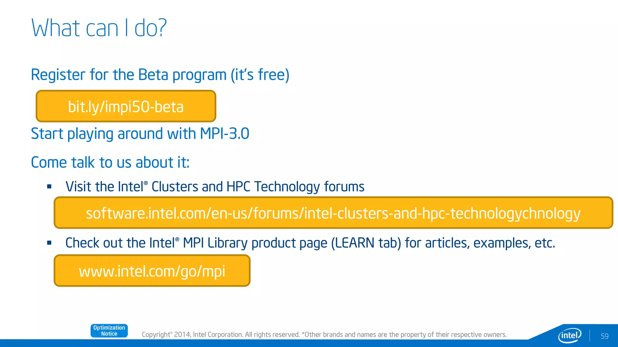 Copyright© 2014, Intel Corporation. All rights reserved. *Other brands and names are the property of their respective owners.
What can I do?
Register for the Beta program (it’s free)
Start playing around with MPI-3.0
Come talk to us about it:
 Visit the Intel® Clusters and HPC Technology forums
 Check out the Intel® MPI Library product page (LEARN tab) for articles, examples, etc.
59
bit.ly/impi50-beta
software.intel.com/en-us/forums/intel-clusters-and-hpc-technologychnology
www.intel.com/go/mpi
 