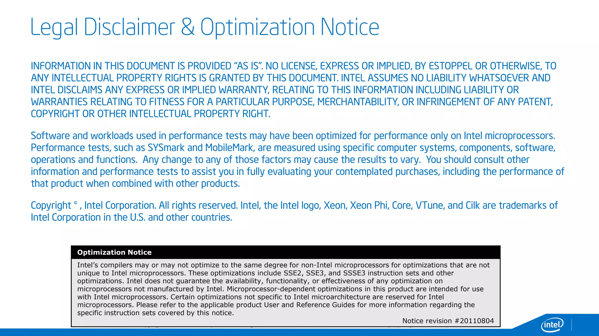 Copyright© 2014, Intel Corporation. All rights reserved. *Other brands and names are the property of their respective owners.
Legal Disclaimer & Optimization Notice
INFORMATION IN THIS DOCUMENT IS PROVIDED “AS IS”. NO LICENSE, EXPRESS OR IMPLIED, BY ESTOPPEL OR OTHERWISE, TO
ANY INTELLECTUAL PROPERTY RIGHTS IS GRANTED BY THIS DOCUMENT. INTEL ASSUMES NO LIABILITY WHATSOEVER AND
INTEL DISCLAIMS ANY EXPRESS OR IMPLIED WARRANTY, RELATING TO THIS INFORMATION INCLUDING LIABILITY OR
WARRANTIES RELATING TO FITNESS FOR A PARTICULAR PURPOSE, MERCHANTABILITY, OR INFRINGEMENT OF ANY PATENT,
COPYRIGHT OR OTHER INTELLECTUAL PROPERTY RIGHT.
Software and workloads used in performance tests may have been optimized for performance only on Intel microprocessors.
Performance tests, such as SYSmark and MobileMark, are measured using specific computer systems, components, software,
operations and functions. Any change to any of those factors may cause the results to vary. You should consult other
information and performance tests to assist you in fully evaluating your contemplated purchases, including the performance of
that product when combined with other products.
Copyright © , Intel Corporation. All rights reserved. Intel, the Intel logo, Xeon, Xeon Phi, Core, VTune, and Cilk are trademarks of
Intel Corporation in the U.S. and other countries.
Optimization Notice
Intel’s compilers may or may not optimize to the same degree for non-Intel microprocessors for optimizations that are not
unique to Intel microprocessors. These optimizations include SSE2, SSE3, and SSSE3 instruction sets and other
optimizations. Intel does not guarantee the availability, functionality, or effectiveness of any optimization on
microprocessors not manufactured by Intel. Microprocessor-dependent optimizations in this product are intended for use
with Intel microprocessors. Certain optimizations not specific to Intel microarchitecture are reserved for Intel
microprocessors. Please refer to the applicable product User and Reference Guides for more information regarding the
specific instruction sets covered by this notice.
Notice revision #20110804
 