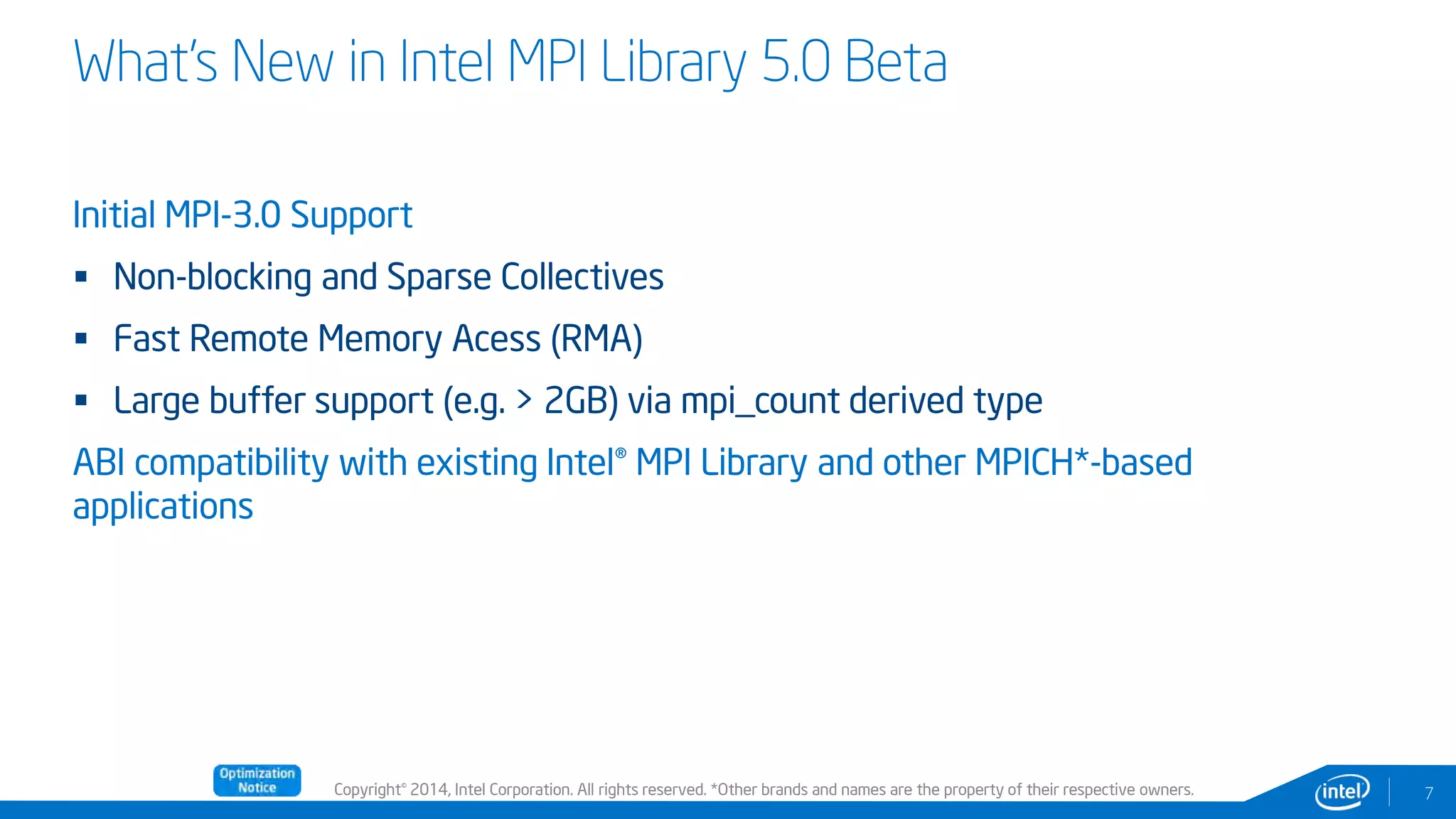 Copyright© 2014, Intel Corporation. All rights reserved. *Other brands and names are the property of their respective owners.
Initial MPI-3.0 Support
 Non-blocking and Sparse Collectives
 Fast Remote Memory Acess (RMA)
 Large buffer support (e.g. > 2GB) via mpi_count derived type
ABI compatibility with existing Intel® MPI Library and other MPICH*-based
applications
7
What’s New in Intel MPI Library 5.0 Beta
 
