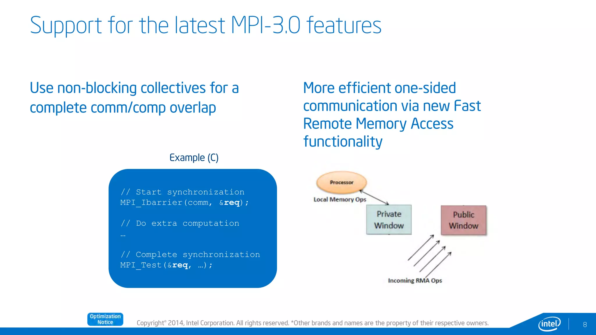 Copyright© 2014, Intel Corporation. All rights reserved. *Other brands and names are the property of their respective owners.
Support for the latest MPI-3.0 features
8
Use non-blocking collectives for a
complete comm/comp overlap
More efficient one-sided
communication via new Fast
Remote Memory Access
functionality
// Start synchronization
MPI_Ibarrier(comm, &req);
// Do extra computation
…
// Complete synchronization
MPI_Test(&req, …);
Example (C)
 