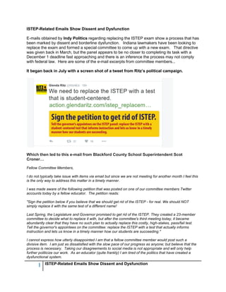 1 ISTEP-Related Emails Show Dissent and Dysfunction
ISTEP-Related Emails Show Dissent and Dysfunction
E-mails obtained by Indy Politics regarding replacing the ISTEP exam show a process that has
been marked by dissent and borderline dysfunction. Indiana lawmakers have been looking to
replace the exam and formed a special committee to come up with a new exam. That directive
was given back in March, but the panel appears to be no closer to completing its task with a
December 1 deadline fast approaching and there is an inference the process may not comply
with federal law. Here are some of the e-mail excerpts from committee members...
It began back in July with a screen shot of a tweet from Ritz’s political campaign.
Which then led to this e-mail from Blackford County School Superintendent Scot
Croner…
Fellow Committee Members,
I do not typically take issue with items via email but since we are not meeting for another month I feel this
is the only way to address this matter in a timely manner.
I was made aware of the following petition that was posted on one of our committee members Twitter
accounts today by a fellow educator. The petition reads:
"Sign the petition below if you believe that we should get rid of the ISTEP - for real. We should NOT
simply replace it with the same test of a different name!
Last Spring, the Legislature and Governor promised to get rid of the ISTEP. They created a 23-member
committee to decide what to replace it with, but after the committee's third meeting today, it became
abundantly clear that they have no such plan to actually replace this costly, high-stakes, pass/fail test.
Tell the governor's appointees on the committee: replace the ISTEP with a test that actually informs
instruction and lets us know in a timely manner how our students are succeeding."
I cannot express how utterly disappointed I am that a fellow committee member would post such a
divisive item. I am just as dissatisfied with the slow pace of our progress as anyone; but believe that the
process is necessary. Taking our disagreements to social media is not appropriate and will only help
further politicize our work. As an educator (quite frankly) I am tired of the politics that have created a
dysfunctional system.
 