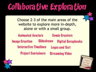 Choose 2-3 of the main areas of the
    website to explore more in-depth,
      alone or with a small group.
    Animated Avatars        Comic Creators
Image Creation    Slideshows    Digital Scrapbooks
   Interactive Timelines   Logos and Text
     Project Containers    Streaming Video
 