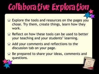 Explore the tools and resources on the pages you
chose. Try them, create things, learn how they
work.
Reflect on how these tools can be used to better
your teaching and your students’ learning.
Add your comments and reflections to the
discussion tab on your page.
Be prepared to share your ideas, comments and
questions.
 