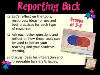Let’s reflect on the tools,
resources, ideas for use and                  G ro u p s
best practices for each type                  o f 3-5
of resource.
Ask each other questions and
reflect on how these tools can
be used to better your
teaching and your students’
learning.                           http://w
                                            ww.totalc
                                                     overage.n
                                                               et/images/
                                                                         commun
                                                                                icat   ion.JPG




Discuss ideas for integration and
foreseeable barriers & issues.
 