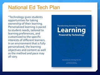 National Ed Tech Plan
“Technology gives students
opportunities for taking
ownership of their learning.
Personalized learning is paced
to student needs, tailored to
learning preferences, and
customized to the specific
interests of different learners.
In an environment that is fully
personalized, the learning
objectives and content as well
as the method and pace may
all vary.
 