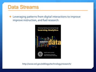 Data Streams
 Leveraging patterns from digital interactions to improve
  improve instruction, and fuel research:




          http://www.ed.gov/edblogs/technology/research/
 