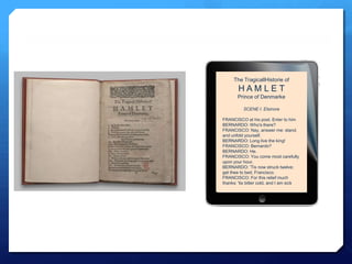 The TragicallHistorie of
        HAMLET
       Prince of Denmarke

          SCENE I. Elsinore

FRANCISCO at his post. Enter to him
BERNARDO: Who's there?
FRANCISCO: Nay, answer me: stand,
and unfold yourself.
BERNARDO: Long live the king!
FRANCISCO: Bernardo?
BERNARDO: He.
FRANCISCO: You come most carefully
upon your hour.
BERNARDO: 'Tis now struck twelve;
get thee to bed, Francisco.
FRANCISCO: For this relief much
thanks: 'tis bitter cold, and I am sick
 