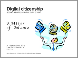 A Tutorial about ISTE Teacher Standard IV Refresh v 2.0 Digital citizenship SEEING, ADDRESSING THE BIG PICTURE A Matter of Balance By: Dr. Jason Ohler /  www.jasonohler.com  / jason.ohler@uas.alaska.edu 