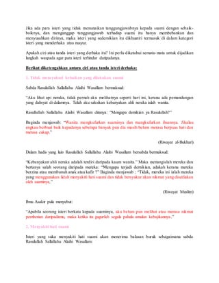 Jika ada para isteri yang tidak menunaikan tanggungjawabnya kepada suami dengan sebaik-
baiknya, dan menganggap tanggungjawab terhadap suami itu hanya membebankan dan
menyusahkan dirinya, maka isteri yang sedemikian itu dikhuatiri termasuk di dalam kategori
isteri yang menderhaka atau nusyuz.
Apakah ciri atau tanda isteri yang derhaka itu? Ini perlu diketahui semata-mata untuk dijadikan
langkah waspada agar para isteri terhindar daripadanya.
Berikut diketengahkan antara ciri atau tanda isteri derhaka:
1. Tidak mensyukuri kebaikan yang dilakukan suami
Sabda Rasulullah Sallallahu Alaihi Wasallam bermaksud:
“Aku lihat api neraka, tidak pernah aku melihatnya seperti hari ini, kerana ada pemandangan
yang dahsyat di dalamnya. Telah aku saksikan kebanyakan ahli neraka ialah wanita.
Rasullullah Sallallahu Alaihi Wasallam ditanya: “Mengapa demikian ya Rasulullah?”
Baginda menjawab: “Wanita mengkufurkan suaminya dan mangkufurkan ihsannya. Jikalau
engkau berbuat baik kepadanya seberapa banyak pun dia masih belum merasa berpuas hati dan
merasa cukup.”
(Riwayat al-Bukhari)
Dalam hadis yang lain Rasulullah Sallallahu Alaihi Wasallam bersabda bermaksud:
“Kebanyakan ahli neraka adalah terdiri daripada kaum wanita.” Maka menangislah mereka dan
bertanya salah seorang daripada mereka: “Mengapa terjadi demikian, adakah kerana mereka
berzina atau membunuh anak atau kafir ?” Baginda menjawab : “Tidak, mereka ini ialah mereka
yang menggunakan lidah menyakiti hati suami dan tidak bersyukur akan nikmat yang disediakan
oleh suaminya.”
(Riwayat Muslim)
Ibnu Asakir pula menyebut:
“Apabila seorang isteri berkata kepada suaminya, aku belum pun melihat atau merasa nikmat
pemberian daripadamu, maka ketika itu gugurlah segala pahala amalan kebajikannya.”
2. Menyakiti hati suami
Isteri yang suka menyakiti hati suami akan menerima balasan buruk sebagaimana sabda
Rasulullah Sallallahu Alaihi Wasallam:
 