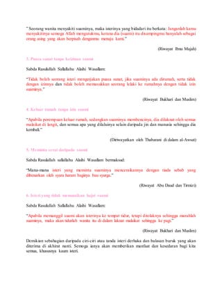 ” Seorang wanita menyakiti suaminya, maka isterinya yang bidadari itu berkata: Janganlah kamu
menyakitinya semoga Allah mengutukmu, kerana dia (suami) itu disampingmu hanyalah sebagai
orang asing yang akan berpisah denganmu menuju kami.”
(Riwayat Ibnu Majah)
3. Puasa sunat tanpa keizinan suami
Sabda Rasulullah Sallallahu Alaihi Wasallam:
“Tidak boleh seorang isteri mengerjakan puasa sunat, jika suaminya ada dirumah, serta tidak
dengan izinnya dan tidak boleh memasukkan seorang lelaki ke rumahnya dengan tidak izin
suaminya.”
(Riwayat Bukhari dan Muslim)
4. Keluar rumah tanpa izin suami
“Apabila perempuan keluar rumah, sedangkan suaminya membencinya, dia dilaknat oleh semua
malaikat di langit, dan semua apa yang dilaluinya selain daripada jin dan manusia sehingga dia
kembali.”
(Diriwayatkan oleh Thabarani di dalam al-Awsat)
5. Meminta cerai daripada suami
Sabda Rasulallah sallallahu Alaihi Wasallam bermaksud:
“Mana-mana isteri yang meminta suaminya menceraikannya dengan tiada sebab yang
dibenarkan oleh syara haram baginya bau syurga.”
(Riwayat Abu Daud dan Tirmizi)
6. Isteri yang tidak menunaikan hajat suami
Sabda Rasulullah Sallallahu Alaihi Wasallam:
“Apabila memanggil suami akan isterinya ke tempat tidur, tetapi ditolaknya sehingga marahlah
suaminya, maka akan tidurlah wanita itu di dalam laknat malaikat sehingga ke pagi.”
(Riwayat Bukhari dan Muslim)
Demikian sebahagian daripada ciri-ciri atau tanda isteri derhaka dan balasan buruk yang akan
diterima di akhirat nanti. Semoga ianya akan memberikan manfaat dan kesedaran bagi kita
semua, khususnya kaum isteri.
 