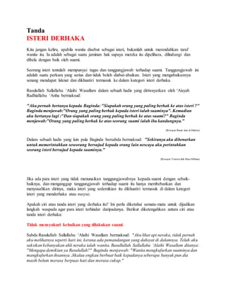 Tanda
ISTERI DERHAKA
Kita jangan keliru, apabila wanita disebut sebagai isteri, bukanlah untuk merendahkan taraf
wanita itu. Ia adalah sebagai suatu jaminan hak supaya mereka itu dipelihara, dilindungi dan
dibela dengan baik oleh suami.
Seorang isteri tentulah mempunyai tugas dan tanggungjawab terhadap suami. Tanggungjawab ini
adalah suatu perkara yang serius dan tidak boleh diabai-abaikan. Isteri yang mengabaikannya
senang mendapat laknat dan dikhuatiri termasuk ke dalam kategori isteri derhaka.
Rasulullah Sallallahu ‘Alaihi Wasallam dalam sebuah hadis yang diriwayatkan oleh ‘Aisyah
Radhiallahu ‘Anha bermaksud:
"Aku pernah bertanya kepada Baginda: "Siapakah orang yang paling berhak ke atas isteri ?"
Baginda menjawab:"Orang yang paling berhak kepada isteri ialah suaminya". Kemudian
aku bertanya lagi :"Dan siapakah orang yang paling berhak ke atas suami?" Baginda
menjawab:"Orang yang paling berhak ke atas seorang suami ialah ibu kandungnya."
(Riwayat Bazar dan al-Hakim)
Dalam sebuah hadis yang lain pula Baginda bersabda bermaksud: "Sekiranya aku dibenarkan
untuk memerintahkan seseorang bersujud kepada orang lain nescaya aku perintahkan
seorang isteri bersujud kepada suaminya."
(Riwayat Tirmizi dab Ibnu Hibban)
Jika ada para isteri yang tidak menunaikan tanggungjawabnya kepada suami dengan sebaik-
baiknya, dan menganggap tanggungjawab terhadap suami itu hanya membebankan dan
menyusahkan dirinya, maka isteri yang sedemikian itu dikhuatiri termasuk di dalam kategori
isteri yang menderhaka atau nusyuz.
Apakah ciri atau tanda isteri yang derhaka itu? Ini perlu diketahui semata-mata untuk dijadikan
langkah waspada agar para isteri terhindar daripadanya. Berikut diketengahkan antara ciri atau
tanda isteri derhaka:
Tidak mensyukuri kebaikan yang dilakukan suami
Sabda Rasulullah Sallallahu ‘Alaihi Wasallam bermaksud: "Aku lihat api neraka, tidak pernah
aku melihatnya seperti hari ini, kerana ada pemandangan yang dahsyat di dalamnya. Telah aku
saksikan kebanyakan ahli neraka ialah wanita. Rasullullah Sallallahu ‘Alaihi Wasallam ditanya:
"Mengapa demikian ya Rasulullah?" Baginda menjawab: "Wanita mengkufurkan suaminya dan
mangkufurkan ihsannya. Jikalau engkau berbuat baik kepadanya seberapa banyak pun dia
masih belum merasa berpuas hati dan merasa cukup."
 