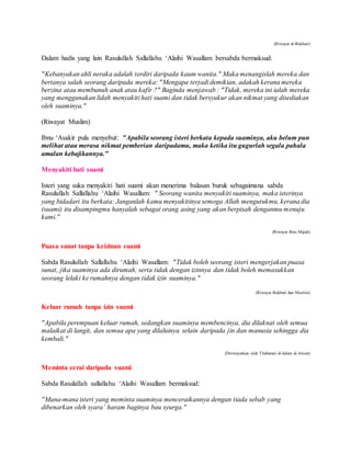 (Riwayat al-Bukhari)
Dalam hadis yang lain Rasulullah Sallallahu ‘Alaihi Wasallam bersabda bermaksud:
"Kebanyakan ahli neraka adalah terdiri daripada kaum wanita." Maka menangislah mereka dan
bertanya salah seorang daripada mereka: "Mengapa terjadi demikian, adakah kerana mereka
berzina atau membunuh anak atau kafir ?" Baginda menjawab : "Tidak, mereka ini ialah mereka
yang menggunakan lidah menyakiti hati suami dan tidak bersyukur akan nikmat yang disediakan
oleh suaminya."
(Riwayat Muslim)
Ibnu ‘Asakir pula menyebut: "Apabila seorang isteri berkata kepada suaminya, aku belum pun
melihat atau merasa nikmat pemberian daripadamu, maka ketika itu gugurlah segala pahala
amalan kebajikannya."
Menyakiti hati suami
Isteri yang suka menyakiti hati suami akan menerima balasan buruk sebagaimana sabda
Rasulullah Sallallahu ‘Alaihi Wasallam: " Seorang wanita menyakiti suaminya, maka isterinya
yang bidadari itu berkata: Janganlah kamu menyakitinya semoga Allah mengutukmu, kerana dia
(suami) itu disampingmu hanyalah sebagai orang asing yang akan berpisah denganmu menuju
kami."
(Riwayat Ibnu Majah)
Puasa sunat tanpa keizinan suami
Sabda Rasulullah Sallallahu ‘Alaihi Wasallam: "Tidak boleh seorang isteri mengerjakan puasa
sunat, jika suaminya ada dirumah, serta tidak dengan izinnya dan tidak boleh memasukkan
seorang lelaki ke rumahnya dengan tidak izin suaminya."
(Riwayat Bukhari dan Muslim)
Keluar rumah tanpa izin suami
"Apabila perempuan keluar rumah, sedangkan suaminya membencinya, dia dilaknat oleh semua
malaikat di langit, dan semua apa yang dilaluinya selain daripada jin dan manusia sehingga dia
kembali."
(Diriwayatkan oleh Thabarani di dalam al-Awsat)
Meminta cerai daripada suami
Sabda Rasulallah sallallahu ‘Alaihi Wasallam bermaksud:
"Mana-mana isteri yang meminta suaminya menceraikannya dengan tiada sebab yang
dibenarkan oleh syara’ haram baginya bau syurga."
 