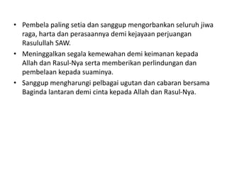 • Pembela paling setia dan sanggup mengorbankan seluruh jiwa
raga, harta dan perasaannya demi kejayaan perjuangan
Rasulullah SAW.
• Meninggalkan segala kemewahan demi keimanan kepada
Allah dan Rasul-Nya serta memberikan perlindungan dan
pembelaan kepada suaminya.
• Sanggup mengharungi pelbagai ugutan dan cabaran bersama
Baginda lantaran demi cinta kepada Allah dan Rasul-Nya.
 