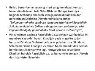 • Beliau benar-benar seorang isteri yang mendapat tempat
tersendiri di dalam hati Nabi Allah ini. Betapa kasihnya
baginda terhadap Khadijah sebagaimana dibuktikan dari
penceritaan Saidatina ‘Aisyah radhiallahu anha:
“Belum pernah aku cemburu terhadap isteri-isteri Rasulullah
Sallallahu alaihi wa Sallam sebagaimana cemburunya aku
kepada Khadijah, padahal aku tidak pernah melihatnya” ,
• Perkahwinan baginda Rasulullah s.a.w.dengan wanita ideal ini
membawa ke akhir hayat. Khadijah pada masa itu sudah
berusia 65 tahun.Muhammad s.a.w. pula berusia 50 tahun.
Selama bersama khadijah 25 tahun Muhammad tidak pemah
berniat untuk berkahwin lagi. Hanya selepas kewafatan
Khadijah barulah Rasulullah s.a. w. berkahwin dengan 'Aisyah
dan isteri-isteri lain-Iain.
 