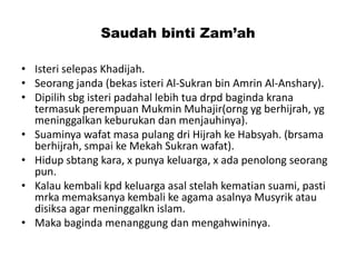 Saudah binti Zam’ah
• Isteri selepas Khadijah.
• Seorang janda (bekas isteri Al-Sukran bin Amrin Al-Anshary).
• Dipilih sbg isteri padahal lebih tua drpd baginda krana
termasuk perempuan Mukmin Muhajir(orng yg berhijrah, yg
meninggalkan keburukan dan menjauhinya).
• Suaminya wafat masa pulang dri Hijrah ke Habsyah. (brsama
berhijrah, smpai ke Mekah Sukran wafat).
• Hidup sbtang kara, x punya keluarga, x ada penolong seorang
pun.
• Kalau kembali kpd keluarga asal stelah kematian suami, pasti
mrka memaksanya kembali ke agama asalnya Musyrik atau
disiksa agar meninggalkn islam.
• Maka baginda menanggung dan mengahwininya.
 