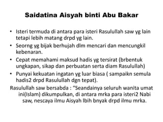 Saidatina Aisyah binti Abu Bakar
• Isteri termuda di antara para isteri Rasulullah saw yg lain
tetapi lebih matang drpd yg lain.
• Seorng yg bijak berhujah dlm mencari dan mencungkil
kebenaran.
• Cepat memahami maksud hadis yg tersirat (brbentuk
ungkapan, sikap dan perbuatan serta diam Rasulullah)
• Punyai kekuatan ingatan yg luar biasa ( sampaikn semula
hadis2 drpd Rasulullah dgn tepat).
Rasulullah saw bersabda : “Seandainya seluruh wanita umat
ini(Islam) dikumpulkan, di antara mrka para isteri2 Nabi
saw, nescaya ilmu Aisyah lbih bnyak drpd ilmu mrka.
 