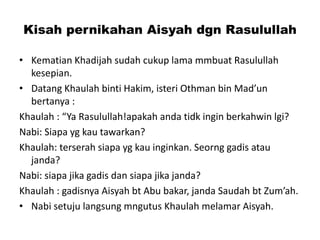 Kisah pernikahan Aisyah dgn Rasulullah
• Kematian Khadijah sudah cukup lama mmbuat Rasulullah
kesepian.
• Datang Khaulah binti Hakim, isteri Othman bin Mad’un
bertanya :
Khaulah : “Ya Rasulullah!apakah anda tidk ingin berkahwin lgi?
Nabi: Siapa yg kau tawarkan?
Khaulah: terserah siapa yg kau inginkan. Seorng gadis atau
janda?
Nabi: siapa jika gadis dan siapa jika janda?
Khaulah : gadisnya Aisyah bt Abu bakar, janda Saudah bt Zum’ah.
• Nabi setuju langsung mngutus Khaulah melamar Aisyah.
 