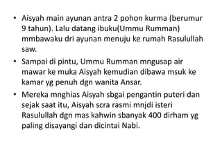 • Aisyah main ayunan antra 2 pohon kurma (berumur
9 tahun). Lalu datang ibuku(Ummu Rumman)
mmbawaku dri ayunan menuju ke rumah Rasulullah
saw.
• Sampai di pintu, Ummu Rumman mngusap air
mawar ke muka Aisyah kemudian dibawa msuk ke
kamar yg penuh dgn wanita Ansar.
• Mereka mnghias Aisyah sbgai pengantin puteri dan
sejak saat itu, Aisyah scra rasmi mnjdi isteri
Rasulullah dgn mas kahwin sbanyak 400 dirham yg
paling disayangi dan dicintai Nabi.
 