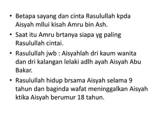 • Betapa sayang dan cinta Rasulullah kpda
Aisyah mllui kisah Amru bin Ash.
• Saat itu Amru brtanya siapa yg paling
Rasulullah cintai.
• Rasulullah jwb : Aisyahlah dri kaum wanita
dan dri kalangan lelaki adlh ayah Aisyah Abu
Bakar.
• Rasulullah hidup brsama Aisyah selama 9
tahun dan baginda wafat meninggalkan Aisyah
ktika Aisyah berumur 18 tahun.
 