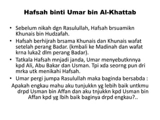Hafsah binti Umar bin Al-Khattab
• Sebelum nikah dgn Rasulullah, Hafsah brsuamikn
Khunais bin Hudzafah.
• Hafsah berhijrah brsama Khunais dan Khunais wafat
setelah perang Badar. (kmbali ke Madinah dan wafat
krna luka2 dlm perang Badar).
• Tatkala Hafsah mnjadi janda, Umar menyebutknnya
kpd Ali, Abu Bakar dan Usman. Tpi xda seorng pun dri
mrka utk menikahi Hafsah.
• Umar pergi jumpa Rasulullah maka baginda bersabda :
Apakah engkau mahu aku tunjukkn yg lebih baik untkmu
drpd Usman bin Affan dan aku tnjukkn kpd Usman bin
Affan kpd yg lbih baik baginya drpd engkau?..
 