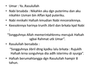 • Umar : Ya..Rasulullah
• Nabi brsabda : Nikahkn aku dgn puterimu dan aku
nikahkn Usman bin Affan kpd puteriku.
• Nabi mnikahi Hafsah kmudian Nabi mnceraiknnya.
• Keesoknnya harinya trunlh Jibril dan brkata kpd Nabi
:
“Ssngguhnya Allah memerintahknmu merujuk Hafsah
sgbai Rahmat utk Umar”.
• Rasulullah bersabda :
“Ssngguhnya Jibril dtng kpdku lalu brkata : Rujuklh
Hafsah krna ssnguhnya dia adlh isterimu di syurga”.
• Hafsah berumahtangga dgn Rasulullah hampir 8
tahun.
 