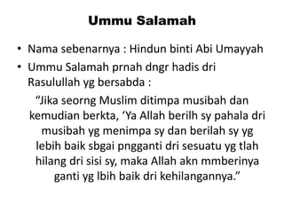 Ummu Salamah
• Nama sebenarnya : Hindun binti Abi Umayyah
• Ummu Salamah prnah dngr hadis dri
Rasulullah yg bersabda :
“Jika seorng Muslim ditimpa musibah dan
kemudian berkta, ‘Ya Allah berilh sy pahala dri
musibah yg menimpa sy dan berilah sy yg
lebih baik sbgai pngganti dri sesuatu yg tlah
hilang dri sisi sy, maka Allah akn mmberinya
ganti yg lbih baik dri kehilangannya.”
 