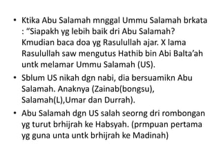 • Ktika Abu Salamah mnggal Ummu Salamah brkata
: “Siapakh yg lebih baik dri Abu Salamah?
Kmudian baca doa yg Rasulullah ajar. X lama
Rasulullah saw mengutus Hathib bin Abi Balta’ah
untk melamar Ummu Salamah (US).
• Sblum US nikah dgn nabi, dia bersuamikn Abu
Salamah. Anaknya (Zainab(bongsu),
Salamah(L),Umar dan Durrah).
• Abu Salamah dgn US salah seorng dri rombongan
yg turut brhijrah ke Habsyah. (prmpuan pertama
yg guna unta untk brhijrah ke Madinah)
 