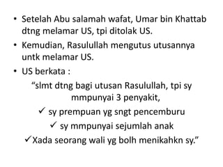 • Setelah Abu salamah wafat, Umar bin Khattab
dtng melamar US, tpi ditolak US.
• Kemudian, Rasulullah mengutus utusannya
untk melamar US.
• US berkata :
“slmt dtng bagi utusan Rasulullah, tpi sy
mmpunyai 3 penyakit,
 sy prempuan yg sngt pencemburu
 sy mmpunyai sejumlah anak
Xada seorang wali yg bolh menikahkn sy.”
 