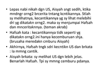 • Lepas nabi nikah dgn US, Aisyah sngt sedih, ktika
mndngr orng2 brcerita tntang kcntikannya. Stlah
sy melihatnya, kecantikannya yg sy lihat melebihi
dri yg dikatakn orng2. maka sy menjumpai Hafsah
dan mnceritaknnya. (teman akrab)
• Hafsah kata : kecantikannya tidk seperti yg
dikatakn orng2.ini hanya kecemburuan shja.
(brusaha meredakn cmburu Aisyah)
• Akhirnya, Hafsah tngk sdri kecntikn US dan brkata
: Ia mmng cantik.
• Aisyah brkata: sy melihat US dgn lebih jelas.
Benarlah Hafsah. Tpi sy mmng cemburu pdanya.
 