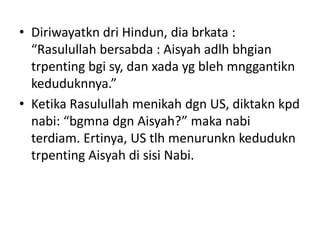 • Diriwayatkn dri Hindun, dia brkata :
“Rasulullah bersabda : Aisyah adlh bhgian
trpenting bgi sy, dan xada yg bleh mnggantikn
keduduknnya.”
• Ketika Rasulullah menikah dgn US, diktakn kpd
nabi: “bgmna dgn Aisyah?” maka nabi
terdiam. Ertinya, US tlh menurunkn kedudukn
trpenting Aisyah di sisi Nabi.
 