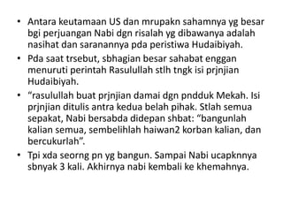 • Antara keutamaan US dan mrupakn sahamnya yg besar
bgi perjuangan Nabi dgn risalah yg dibawanya adalah
nasihat dan saranannya pda peristiwa Hudaibiyah.
• Pda saat trsebut, sbhagian besar sahabat enggan
menuruti perintah Rasulullah stlh tngk isi prjnjian
Hudaibiyah.
• “rasulullah buat prjnjian damai dgn pndduk Mekah. Isi
prjnjian ditulis antra kedua belah pihak. Stlah semua
sepakat, Nabi bersabda didepan shbat: “bangunlah
kalian semua, sembelihlah haiwan2 korban kalian, dan
bercukurlah”.
• Tpi xda seorng pn yg bangun. Sampai Nabi ucapknnya
sbnyak 3 kali. Akhirnya nabi kembali ke khemahnya.
 