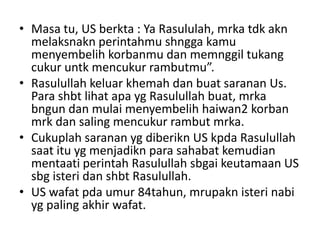 • Masa tu, US berkta : Ya Rasululah, mrka tdk akn
melaksnakn perintahmu shngga kamu
menyembelih korbanmu dan memnggil tukang
cukur untk mencukur rambutmu”.
• Rasulullah keluar khemah dan buat saranan Us.
Para shbt lihat apa yg Rasulullah buat, mrka
bngun dan mulai menyembelih haiwan2 korban
mrk dan saling mencukur rambut mrka.
• Cukuplah saranan yg diberikn US kpda Rasulullah
saat itu yg menjadikn para sahabat kemudian
mentaati perintah Rasulullah sbgai keutamaan US
sbg isteri dan shbt Rasulullah.
• US wafat pda umur 84tahun, mrupakn isteri nabi
yg paling akhir wafat.
 