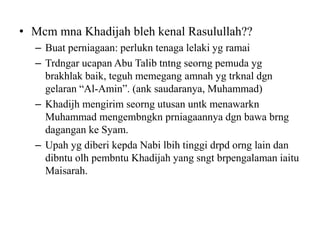 • Mcm mna Khadijah bleh kenal Rasulullah??
– Buat perniagaan: perlukn tenaga lelaki yg ramai
– Trdngar ucapan Abu Talib tntng seorng pemuda yg
brakhlak baik, teguh memegang amnah yg trknal dgn
gelaran “Al-Amin”. (ank saudaranya, Muhammad)
– Khadijh mengirim seorng utusan untk menawarkn
Muhammad mengembngkn prniagaannya dgn bawa brng
dagangan ke Syam.
– Upah yg diberi kepda Nabi lbih tinggi drpd orng lain dan
dibntu olh pembntu Khadijah yang sngt brpengalaman iaitu
Maisarah.
 