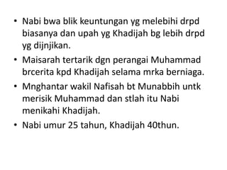 • Nabi bwa blik keuntungan yg melebihi drpd
biasanya dan upah yg Khadijah bg lebih drpd
yg dijnjikan.
• Maisarah tertarik dgn perangai Muhammad
brcerita kpd Khadijah selama mrka berniaga.
• Mnghantar wakil Nafisah bt Munabbih untk
merisik Muhammad dan stlah itu Nabi
menikahi Khadijah.
• Nabi umur 25 tahun, Khadijah 40thun.
 
