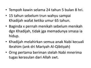 • Tempoh kawin selama 24 tahun 5 bulan 8 hri.
• 15 tahun sebelum trun wahyu sampai
Khadijah wafat ketika umur 65 tahun.
• Baginda x pernah menikah sebelum menikah
dgn Khadijah, tidak jga memadunya smasa ia
hidup.
• Khadijah melahirkan semua anak Nabi kecuali
Ibrahim (ank dri Mariyah Al-Qibtiyah)
• Orng pertama beriman stelah Nabi mnerima
tugas kerasulan dari Allah swt.
 