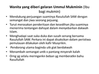 Wanita yang diberi gelaran Ummul Mukminin (Ibu
bagi mukmin)
• Mendukung perjuangan suaminya Rasulullah SAW dengan
semangat dan jiwa seorang pejuang.
• Turut merasakan penderitaan dan kesedihan jika suaminya
menerima tentangan dahsyat dalam menyebarkan dakwah
Islam.
• Menghadapi saat suka duka dan susah senang bersama
Rasulullah SAW. Perkara ini dapat disaksikan dalam peristiwa
pemulauan dilakukan oleh kafir Musyrikin.
• Pendorong utama baginda utk giat berdakwah
• Menambah semangat untk x pantang mnyerah kalah
• Orng yg selalu meringankn beban yg memberatkn bahu
Rasullullah
 