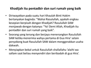 Khadijah itu pentadbir dan suri rumah yang baik
• Diriwayatkan pada suatu hari Khaulah Binti Hakim
bertanyakan baginda: “Wahai Rasulullah, apakah engkau
kesepian berpisah dengan Khadijah? Rasulullah SAW
menjawab dengan katanya: “Ya! Demi Allah, Khadijah itu
pentadbir dan suri rumah yang baik”.
• Seorang yang tenang dan berjaya menenangkan Rasulullah
SAW ketika menerima wahyu pertama di Gua Hira’ selain
penyokong kuat Rasulullah SAW dalam menggerakkan usaha
dakwah.
• Menyiapkan bekal untuk Rasulullah shallallahu ‘alaihi wa
sallam saat beliau menyendiri dan beribadah di gua Hira’.
 