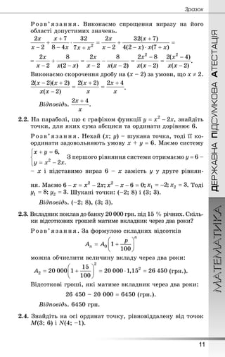 ДЕРЖАВНАПІДСУМКОВААТЕСТАЦІЯМАТЕМАТИКА
11
Çðàçîê
Розв’язання. Виконаємо спрощення виразу на його
області допустимих значень.
.
Виконаємо скорочення дробу на (x – 2) за умови, що x ≠ 2.
.
Відповідь. .
2.2. На параболі, що є графіком функції , знайдіть
точки, для яких сума абсциси та ординати дорівнює 6.
Розв’язання . Нехай (x; y) – шукана точка, тоді її ко-
ординати задовольняють умову x + y = 6. Маємо систему
З першого рівняння системи отримаємо y = 6 –
– x і підставимо вираз 6 – x замість y у друге рівнян-
ня. Маємо . Тоді
Шукані точки: (–2; 8) і (3; 3).
Відповідь. (–2; 8), (3; 3).
2.3. Вкладник поклав до банку 20 000 грн. під 15 % річних. Скіль-
ки відсоткових грошей матиме вкладник через два роки?
Розв’язання. За формулою складних відсотків
можна обчислити величину вкладу через два роки:
(грн.).
Відсоткові гроші, які матиме вкладник через два роки:
26 450 – 20 000 = 6450 (грн.).
Відповідь. 6450 грн.
2.4. Знай­діть на осі ординат точку, рівновіддалену від точок
M(3; 6) і N(4; –1).
 