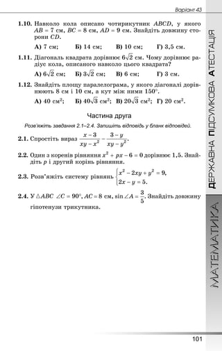 МАТЕМАТИКА
101
ДЕРЖАВНАПІДСУМКОВААТЕСТАЦІЯ
Âàðiàíò 43
1.10.	Навколо кола описано чотирикутник АВСD, у якого
АВ = 7 см, ВС = 8 см, АD = 9 см. Знай­діть довжину сто-
рони СD.
А) 7 см;			 Б) 14 см;		 В) 10 см;		 Г) 3,5 см.
1.11.	Діагональ квадрата дорівнює  см. Чому дорівнює ра-
діус кола, описаного навколо цього квадрата?
А)  см;		 Б)  см;		 В) 6 см;			 Г) 3 см.
1.12.	Знай­діть площу паралелограма, у якого діагоналі дорів-
нюють 8 см і 10 см, а кут між ними 150°.
А) 40 см2;		 Б)  см2;	 В)  см2;	 Г) 20 см2.
Частина друга
Розв’яжіть завдання 2.1–2.4. Запишіть відповідь у бланк відповідей.
2.1.	Спростіть вираз .
2.2.	Один з коренів рівняння дорівнює 1,5. Знай­
діть р і другий корінь рівняння.
2.3. Розв’яжіть систему рівнянь
2.4.	У , АС = 8 см, sin ∠A . Знай­діть довжину
	 гіпотенузи трикутника.
 