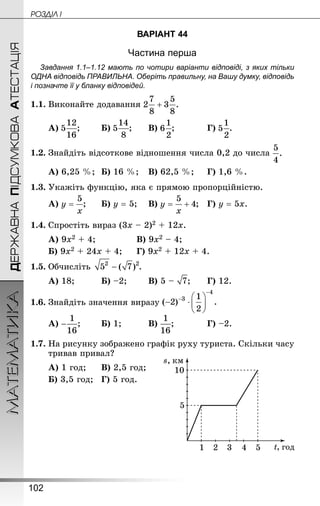 102
МАТЕМАТИКА POÇÄlË IДЕРЖАВНАПІДСУМКОВААТЕСТАЦІЯ
ВАРІАНТ 44
Частина перша
Завдання 1.1–1.12 мають по чотири варіанти відповіді, з яких тільки
ОДНА відповідь ПРАВИЛЬНА. Оберіть правильну, на Вашу думку, відповідь
і позначте її у бланку відповідей.
1.1.	Виконайте додавання
А) ;		 Б) ;		 В) ;			 Г) .
1.2.	Знай­діть відсоткове відношення числа 0,2 до числа
А) 6,25 %;	 Б) 16 %;	 В) 62,5 %;		 Г) 1,6 %.
1.3.	Укажіть функцію, яка є прямою пропорційністю.
А) ;		 Б) у = 5;	 В) ;	 Г) у = 5х.
1.4.	Спростіть вираз (3х – 2)2 + 12х.
А) 9х2 + 4;				 В) 9х2 – 4;
Б) 9х2 + 24х + 4; 	 Г) 9х2 + 12х + 4.
1.5.	Обчисліть  .
А) 18;			 Б) –2;		 В) 5 – ;		 Г) 12.
1.6.	Знай­діть значення виразу
А) ;		 Б) 1;			 В) ;			 Г) –2.
1.7.	На рисунку зображено графік руху туриста. Скільки часу
тривав привал?
А) 1 год;		 В) 2,5 год;
Б) 3,5 год; 	 Г) 5 год.
	 	
 