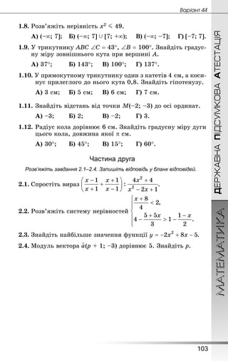МАТЕМАТИКА
103
ДЕРЖАВНАПІДСУМКОВААТЕСТАЦІЯ
Âàðiàíò 44
1.8.	Розв’яжіть нерівність х2 J 49.
А) (–∞; 7];	 Б) (–∞; 7]  [7; +∞);		 В) (–∞; –7];	 Г) [–7; 7].
1.9.	У трикутнику АВС ∠С = 43°, ∠В = 100°. Знай­діть градус-
ну міру зовнішнього кута при вершині А.
А) 37°;		 Б) 143°;		 В) 100°;		 Г) 137°.
1.10. У прямокутному трикутнику один з катетів 4 см, а коси-
нус прилеглого до нього кута 0,8. Знай­діть гіпоте­нузу.
А) 3 см;		 Б) 5 см;		 В) 6 см;		 Г) 7 см.
1.11.	Знай­діть відстань від точки М(–2; –3) до осі ординат.
А) –3;		 Б) 2;			 В) –2;		 Г) 3.
1.12.	Радіус кола дорівнює 6 см. Знайдіть градусну міру дуги
цього кола, довжина якої p см.
А) 30°;		 Б) 45°;		 В) 15°;		 Г) 60°.
Частина друга
Розв’яжіть завдання 2.1–2.4. Запишіть відповідь у бланк відповідей.
2.1.	Спростіть вираз .
2.2.	Розв’яжіть систему нерівностей
2.3.	Знайдіть найбільше значення функції .
2.4.	Модуль вектора (р + 1; –3) дорівнює 5. Знай­діть р.
 