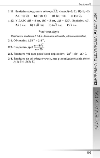 МАТЕМАТИКА
105
ДЕРЖАВНАПІДСУМКОВААТЕСТАЦІЯ
Âàðiàíò 45
1.11.	Знай­діть координати вектора , якщо А(–3; 2), В(–1; –2).
А) (–4; 0);		 Б) (–2; 4);		 В) (2; –4);		 Г) (4; 0).
1.12.	У АВС АВ = 5 см, ВС = 3 см, ∠В = 120°. Знай­діть АС.
А) 6 см;		 Б) см;		 В) см;		 Г) 7 см.
Частина друга
Розв’яжіть завдання 2.1–2.4. Запишіть відповідь у бланк відповідей.
2.1.	Обчисліть .
2.2.	Скоротіть дріб .
2.3.	Знай­діть усі цілі розв’язки нерівності .
2.4.	Знай­діть на осі абсцис точку, яка рівновіддалена від точок
А(1; 5) і В(3; 1).
 