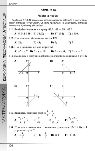 106
МАТЕМАТИКА POÇÄlË IДЕРЖАВНАПІДСУМКОВААТЕСТАЦІЯ
ВАРІАНТ 46
Частина перша
Завдання 1.1–1.12 мають по чотири варіанти відповіді, з яких тільки
ОДНА відповідь ПРАВИЛЬНА. Оберіть правильну, на Вашу думку, відповідь
і позначте її у бланку відповідей.
1.1. Знай­діть значення виразу 432 · 48 – 38 · 432.
А) 8 941 536;	 Б) 3420;		 В) 37 152;		 Г) 4320.
1.2. Яке число є дільником числа 12?
А) 24;				 Б) 48;			 В) 6;				 Г) 7.
1.3. Яке з рівнянь не має коренів?
А) –5х = 7;	 Б) 0 · х = 10;		 В) 0 · х = 0;	 Г) 3 · х = 0.
1.4. На якому з рисунків зображено графік рівняння х + у = 3?
А) В)
Б) Г)
1.5. Знай­діть різницю дробів
А) ;		 Б) ;		 В) ;		 Г) .
1.6. При яких значеннях х значення тричлена –2х2 + 3х – 1
дорівнює нулю?
А) 1; ;			 Б) –1; – ;		 В) 2; 1;		 Г) –1; 2.
 