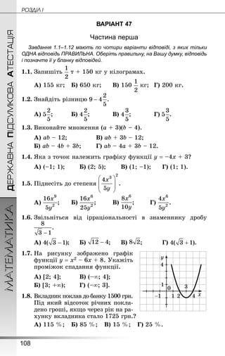 108
МАТЕМАТИКА POÇÄlË IДЕРЖАВНАПІДСУМКОВААТЕСТАЦІЯ
ВАРІАНТ 47
Частина перша
Завдання 1.1–1.12 мають по чотири варіанти відповіді, з яких тільки
ОДНА відповідь ПРАВИЛЬНА. Оберіть правильну, на Вашу думку, відповідь
і позначте її у бланку відповідей.
1.1.	Запишіть т + 150 кг у кілограмах.
А) 155 кг;	 Б) 650 кг;		 В) 150 кг;	 Г) 200 кг.
1.2.	Знай­діть різницю
А) ;			 Б) ;			 В) ;			 Г) .
1.3.	Виконайте множення (а + 3)(b – 4).
А) аb – 12;				 В) аb + 3b – 12;
Б) аb – 4b + 3b;		 Г) аb – 4а + 3b – 12.
1.4.	Яка з точок належить графіку функції у = –4х + 3?
А) (–1; 1);		 Б) (2; 5);		 В) (1; –1);		 Г) (1; 1).
1.5.	Піднесіть до степеня
А) ;		 Б) ;		 В) ;		 Г) .
1.6.	Звільніться від ірраціональності в знаменнику дробу
	
А) ;		 Б) ;		 В) ;			 Г) .
1.7.	На рисунку зображено графік
функції у = х2 – 6х + 8. Укажіть
проміжок спадання функції.
А) [2; 4];			 В) (–∞; 4];	
Б) [3; +∞);		 Г) (–∞; 3].
1.8.	Вкладник поклав до банку 1500 грн.
Під який відсоток річних покла-
дено гроші, якщо через рік на ра-
хунку вкладника стало 1725 грн.?
А) 115 %;	 Б) 85 %;	 В) 15 %;	 Г) 25 %.
 
