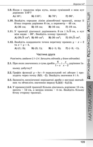 МАТЕМАТИКА
109
ДЕРЖАВНАПІДСУМКОВААТЕСТАЦІЯ
Âàðiàíò 47
1.9.	Якою є градусна міра кута, якщо суміжний з ним кут
дорівнює 110°?
А) 10°;			 Б) 110°;			 В) 70°;			 Г) 90°.
1.10.	Знай­діть середню лінію рівнобічної трапеції, якщо її
бічна сторона дорівнює 6 см, а периметр – 48 см.
А) 36 см;		 Б) 18 см;		 В) 16 см;		 Г) 19 см.
1.11.	У трапеції діагоналі дорівнюють 8 см і  см, а кут
між ними – 30°. Знай­діть площу трапеції.
А)  см2;	 Б) 60 см2;		 В) 30 см2;		 Г)  см2.
1.12.	Знай­діть координати точки перетину прямих у – х = 2
та х + у = 4.
А) (1; 3);		 Б) (3; 1);		 В) (–1; 3);		 Г) (–3; –1).
Частина друга
Розв’яжіть завдання 2.1–2.4. Запишіть відповідь у бланк відповідей.
2.1.	При яких значеннях x сума дробів і дорівнює їх-
	 ньому добутку?
2.2.	Графік функції паралельний осі абсцис і про-
ходить через точку B(3; –2). Знай­діть значення k і b.
2.3.	Запишіть нескінченні періодичні дроби у вигляді звичай-
них та обчисліть значення виразу .
2.4.	У прямокутній трапеції більша діагональ дорівнює 15 см,
висота – 12 см, а менша основа – 4 см. Знай­діть більшу
бічну сторону трапеції.
 