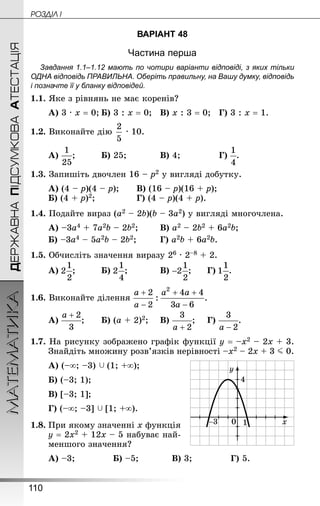 110
МАТЕМАТИКА POÇÄlË IДЕРЖАВНАПІДСУМКОВААТЕСТАЦІЯ
ВАРІАНТ 48
Частина перша
Завдання 1.1–1.12 мають по чотири варіанти відповіді, з яких тільки
ОДНА відповідь ПРАВИЛЬНА. Оберіть правильну, на Вашу думку, відповідь
і позначте її у бланку відповідей.
1.1. Яке з рівнянь не має коренів?
А) 3 · х = 0;	Б) 3 : х = 0;	 В) х : 3 = 0;	 Г) 3 : х = 1.
1.2. Виконайте дію  · 10.
А) ;			 Б) 25;			 В) 4;				 Г) .
1.3. Запишіть двочлен 16 – р2 у вигляді добутку.
А) (4 – р)(4 – р);		 В) (16 – р)(16 + р);
Б) (4 + р)2;				 Г) (4 – р)(4 + р).
1.4. Подайте вираз (а2 – 2b)(b – 3а2) у вигляді многочлена.
А) –3а4 + 7а2b – 2b2;		 В) а2 – 2b2 + 6а2b;
Б) –3а4 – 5а2b – 2b2;			 Г) а2b + 6а2b.
1.5. Обчисліть значення виразу 26 · 2–8 + 2.
А) ;			 Б) ;			 В) ;		 Г) .
1.6. Виконайте ділення
А) ;		 Б) (а + 2)2;	 В) ;		 Г) .
1.7. На рисунку зображено графік функції у = –х2 – 2х + 3.
Знай­діть множину розв’язків нерівності –х2 – 2х + 3 J 0.
А) (–∞; –3)  (1; +∞);		
Б) (–3; 1);	
В) [–3; 1];
Г) (–∞; –3]  [1; +∞).
1.8.	При якому значенні х функція
у = 2х2 + 12х – 5 набуває най-
меншого значення?
А) –3;				 Б) –5;			 В) 3;				 Г) 5.
 