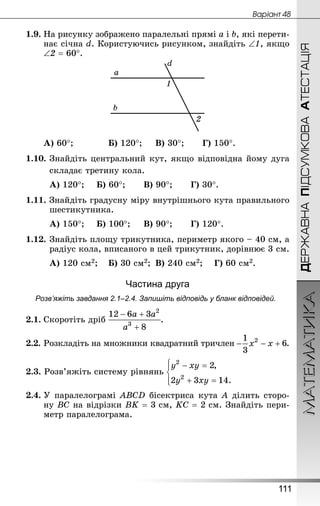 МАТЕМАТИКА
111
ДЕРЖАВНАПІДСУМКОВААТЕСТАЦІЯ
Âàðiàíò 48
1.9. На рисунку зображено паралельні прямі a і b, які перети-
нає січна d. Користуючись рисунком, знайдіть ∠1, якщо
∠2 = 60°.
А) 60°;			 Б) 120°;		 В) 30°;		 Г) 150°.
1.10.	Знай­діть центральний кут, якщо відповідна йому дуга
	 складає третину кола.
А) 120°;		 Б) 60°;		 В) 90°;		 Г) 30°.
1.11. Знай­діть градусну міру внутрішнього кута правильного
шестикутника.
А) 150°;		 Б) 100°;		 В) 90°;		 Г) 120°.
1.12.	Знай­діть площу трикутника, периметр якого – 40 см, а
радіус кола, вписаного в цей трикутник, дорівнює 3 см.
А) 120 см2;	 Б) 30 см2;	 В) 240 см2;	 Г) 60 см2.
Частина друга
Розв’яжіть завдання 2.1–2.4. Запишіть відповідь у бланк відповідей.
2.1.	Скоротіть дріб .
2.2.	Розкладіть на множники квадратний тричлен .
2.3. Розв’яжіть систему рівнянь
2.4.	У паралелограмі ABCD бісектриса кута А ділить сторо-
ну ВС на відрізки ВK = 3 см, KС = 2 см. Знай­діть пери-
метр паралелограма.
 