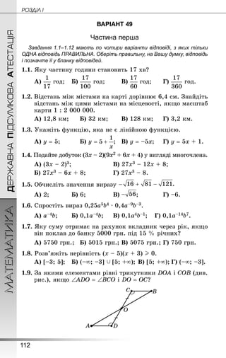 112
МАТЕМАТИКА POÇÄlË IДЕРЖАВНАПІДСУМКОВААТЕСТАЦІЯ
ВАРІАНТ 49
Частина перша
Завдання 1.1–1.12 мають по чотири варіанти відповіді, з яких тільки
ОДНА відповідь ПРАВИЛЬНА. Оберіть правильну, на Вашу думку, відповідь
і позначте її у бланку відповідей.
1.1. Яку частину години становить 17 хв?
А) год;	 Б) год;		 В) год;		 Г) год.
1.2.	Відстань між містами на карті дорівнює 6,4 см. Знай­діть
відстань між цими містами на місцевості, якщо масштаб
карти 1 : 2 000 000.
А) 12,8 км;		 Б) 32 км;		 В) 128 км;		 Г) 3,2 км.
1.3. Укажіть функцію, яка не є лінійною функцією.
А) у = 5;			 Б) у = ;	 В) у = –5х;		 Г) у = 5х + 1.
1.4. Подайте добуток (3х – 2)(9х2 + 6х + 4) у вигляді многочлена.
А) (3х – 2)3;						 В) 27х3 – 12х + 8;
Б) 27х3 – 6х + 8;				 Г) 27х3 – 8.
1.5. Обчисліть значення виразу – 
А) 2;			 Б) 6;				 В) ;			 Г) –6.
1.6. Спростіть вираз 0,25а5b4 · 0,4а–9b–3.
А) а–4b;		 Б) 0,1а–4b;		 В) 0,1а4b–1;	 Г) 0,1а–14b7.
1.7. Яку суму отримає на рахунок вкладник через рік, якщо
він поклав до банку 5000 грн. під 15 % річних?
А) 5750 грн.;	 Б) 5015 грн.;	В) 5075 грн.;	Г) 750 грн.
1.8. Розв’яжіть нерівність (х – 5)(х + 3) I 0.
А) [–3; 5];	 Б) (–∞; –3]  [5; +∞);	В) [5; +∞);	Г) (–∞; –3].
1.9. За якими елементами рівні трикутники DОА і СОВ (див.
рис.), якщо ∠АDО = ∠ВСО і DО = ОС?
 