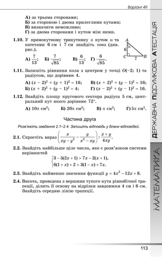 МАТЕМАТИКА
113
ДЕРЖАВНАПІДСУМКОВААТЕСТАЦІЯ
Âàðiàíò 49
А) за трьома сторонами;
Б) за стороною і двома прилеглими кутами;	
В) визначити неможливо;
Г) за двома сторонами і кутом між ними.
1.10.	У прямокутному трикутнику з кутом a та
ка­тетами 6 см і 7 см знайдіть cosa (див.
рис.).
А) ;	 Б) ;		 В) ;	 Г) .
1.11.	Запишіть рівняння кола з центром у точці О(–2; 1) та
радіусом, що дорівнює 4.
А) (х – 2)2 + (у + 1)2 = 16;		 В) (х + 2)2 + (у – 1)2 = 16;
Б) (х + 2)2 + (у – 1)2 = 4;		 Г) (х – 2)2 + (у – 1)2 = 16.
1.12.	Знай­діть площу кругового сектора радіуса 5 см, цент­
ральний кут якого дорівнює 72°.
А) 10p см2;		 Б) 20p см2;		 В) p см2;		 Г) 5p см2.
Частина друга
Розв’яжіть завдання 2.1–2.4. Запишіть відповідь у бланк відповідей.
2.1. Спростіть вираз .
2.2. Знай­діть найбільше ціле число, яке є розв’язком системи
нерівностей
2.3.	Знайдіть найменше значення функції .
2.4. Висота, проведена з вершини тупого кута рівнобічної тра-
пеції, ділить її основу на відрізки завдовжки 4 см і 6 см.
Знай­діть середню лінію трапеції.
 