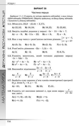 114
МАТЕМАТИКА POÇÄlË IДЕРЖАВНАПІДСУМКОВААТЕСТАЦІЯ
ВАРІАНТ 50
Частина перша
Завдання 1.1–1.12 мають по чотири варіанти відповідей, з яких тільки
ОДНА відповідь ПРАВИЛЬНА. Оберіть правильну, на Вашу думку, відповідь
і позначте її у бланку відповідей.
1.1. Обчисліть 23,8 – (3,45 + 2,17).
А) 22,52;		 Б) 18,18;			 В) 18,22;		 Г) 22,62.
1.2. Зведіть подібні доданки у виразі –5х – 15 + 6х + 7.
А) –х – 8;	 Б) –11х – 22;		 В) х + 8;		 Г) х – 8.
1.3. Яка з пар чисел є розв’язком системи рівнянь
А) (3; 2);		 Б) (–3; 2);			 В) (2; 3);		 Г) (–2; 3).
1.4. Розв’яжіть рівняння –2(х – 1,5) = –3.
А) 3;			 Б) –3;				 В) 0;				 Г) 0,75.
1.5.	Укажіть многочлен, який тотожно дорівнює виразу
–(х + 5)(х – 1).
А) –х2 + 4х – 5;		 В) –х2 – 4х + 5;
Б) х2 – 4х + 5;			 Г) –х2 – 4х – 5.
1.6. Виконайте віднімання
А) ;		 Б) ;		 В) ;	 Г) .
1.7.	Знай­діть суму перших п’яти членів геометричної прогресії
(bn), якщо b1 = 3, q = –2.
А) –31;		 Б) 11;		 В) 33;		 Г) 31.
1.8.	Укажіть усі значення змінної х, при яких вираз
має зміст.
А) ;		 В) ;		
Б) ;					 Г) .
 